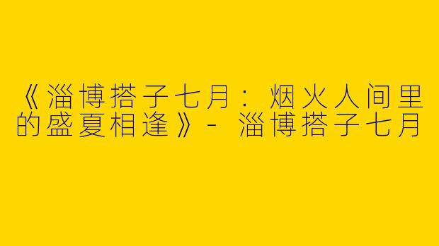 《淄博搭子七月：烟火人间里的盛夏相逢》-淄博搭子七月