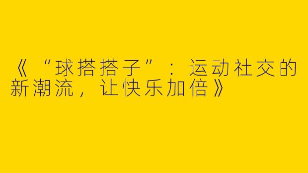 《“球搭搭子”：运动社交的新潮流，让快乐加倍》