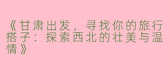《甘肃出发，寻找你的旅行搭子：探索西北的壮美与温情》