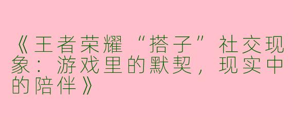 《王者荣耀“搭子”社交现象：游戏里的默契，现实中的陪伴》