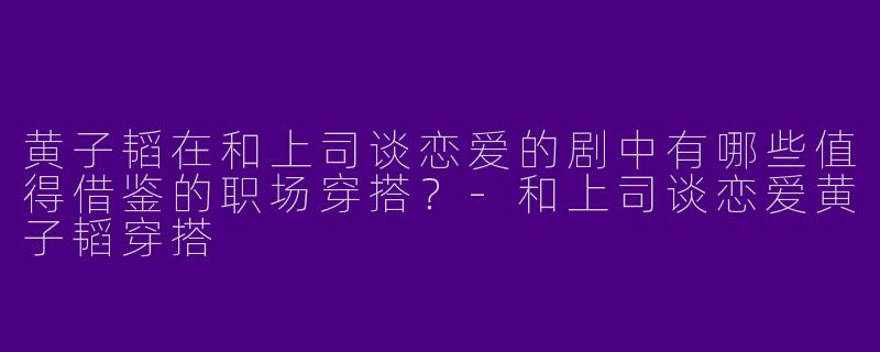 黄子韬在和上司谈恋爱的剧中有哪些值得借鉴的职场穿搭？