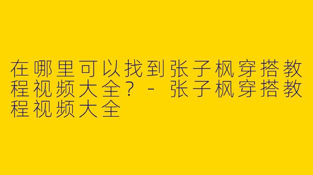 在哪里可以找到张子枫穿搭教程视频大全？-张子枫穿搭教程视频大全
