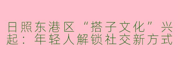 日照东港区“搭子文化”兴起：年轻人解锁社交新方式