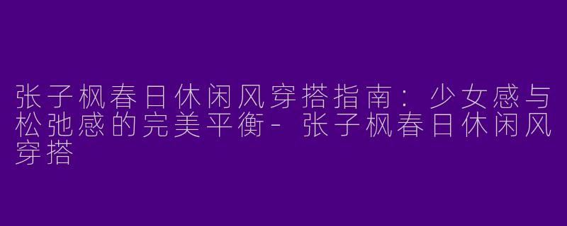 张子枫春日休闲风穿搭指南：少女感与松弛感的完美平衡-张子枫春日休闲风穿搭