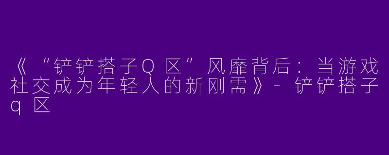《“铲铲搭子Q区”风靡背后：当游戏社交成为年轻人的新刚需》-铲铲搭子q区
