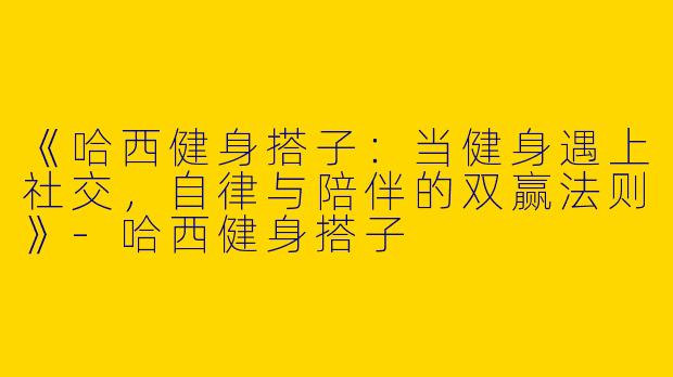 《哈西健身搭子：当健身遇上社交，自律与陪伴的双赢法则》-哈西健身搭子