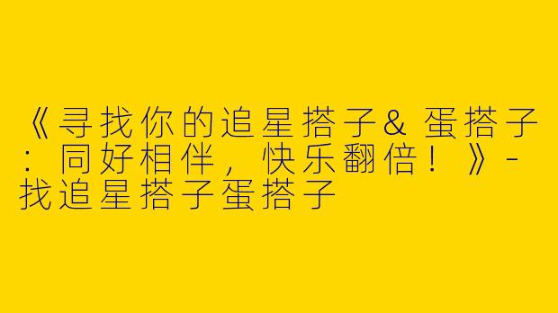 《寻找你的追星搭子&蛋搭子：同好相伴，快乐翻倍！》-找追星搭子蛋搭子