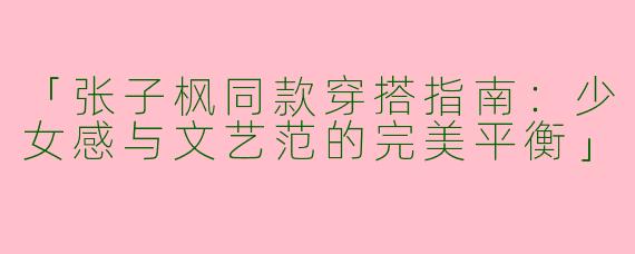 「张子枫同款穿搭指南：少女感与文艺范的完美平衡」