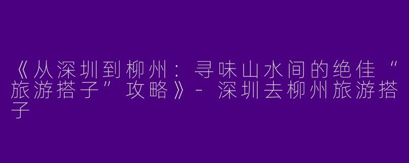 《从深圳到柳州：寻味山水间的绝佳“旅游搭子”攻略》-深圳去柳州旅游搭子