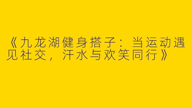 《九龙湖健身搭子：当运动遇见社交，汗水与欢笑同行》