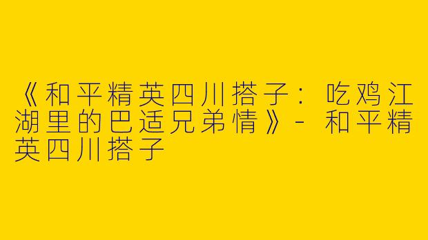 《和平精英四川搭子：吃鸡江湖里的巴适兄弟情》-和平精英四川搭子