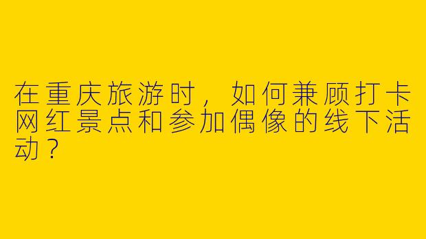 在重庆旅游时，如何兼顾打卡网红景点和参加偶像的线下活动？