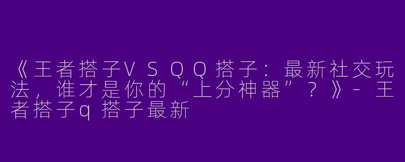 《王者搭子VSQQ搭子：最新社交玩法，谁才是你的“上分神器”？》-王者搭子q搭子最新