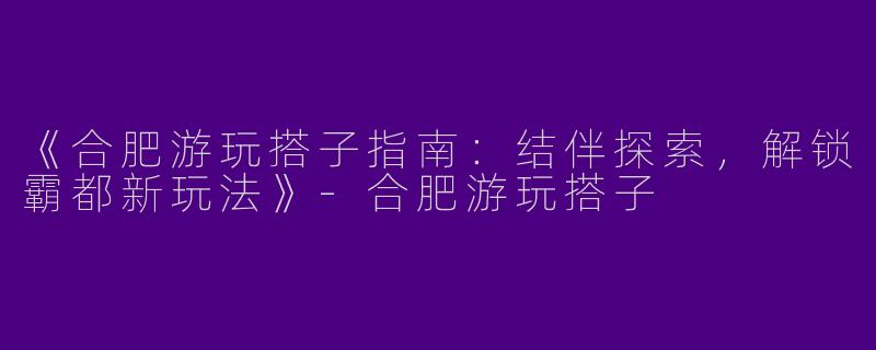 《合肥游玩搭子指南：结伴探索，解锁霸都新玩法》-合肥游玩搭子