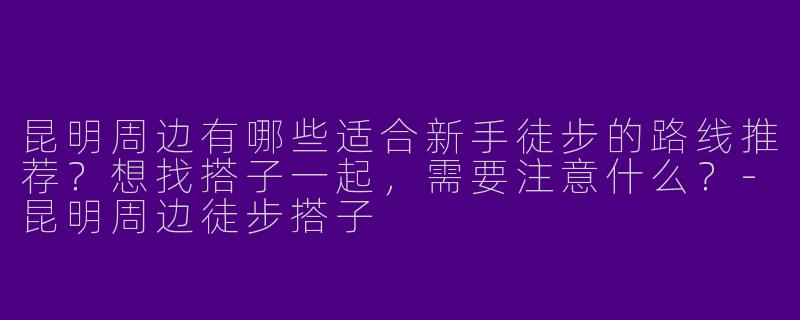 昆明周边有哪些适合新手徒步的路线推荐？想找搭子一起，需要注意什么？-昆明周边徒步搭子