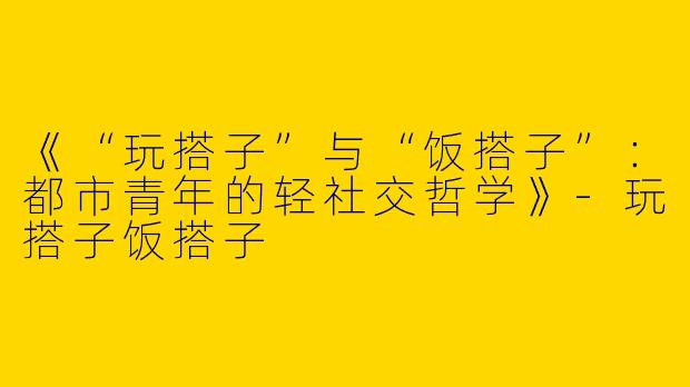 《“玩搭子”与“饭搭子”：都市青年的轻社交哲学》-玩搭子饭搭子