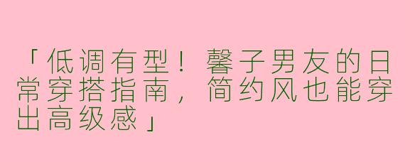 「低调有型！馨子男友的日常穿搭指南，简约风也能穿出高级感」