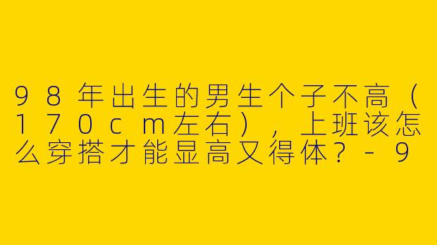 98年出生的男生个子不高（170cm左右），上班该怎么穿搭才能显高又得体？-98年小个子上班穿搭男