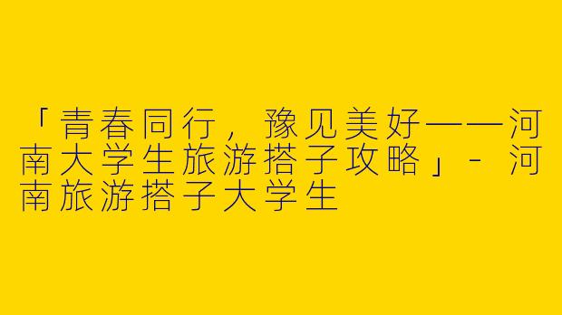 「青春同行，豫见美好——河南大学生旅游搭子攻略」-河南旅游搭子大学生
