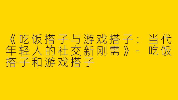 《吃饭搭子与游戏搭子：当代年轻人的社交新刚需》-吃饭搭子和游戏搭子