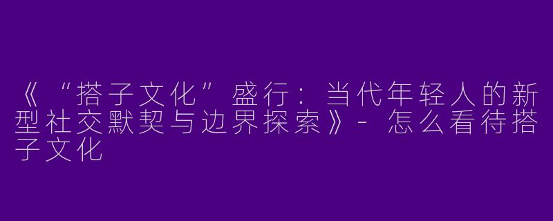 《“搭子文化”盛行：当代年轻人的新型社交默契与边界探索》-怎么看待搭子文化