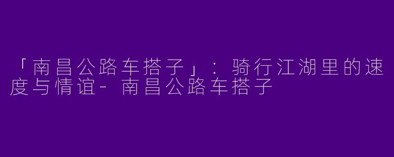 「南昌公路车搭子」：骑行江湖里的速度与情谊-南昌公路车搭子
