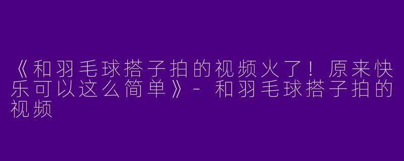 《和羽毛球搭子拍的视频火了！原来快乐可以这么简单》-和羽毛球搭子拍的视频