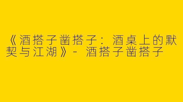 《酒搭子凿搭子：酒桌上的默契与江湖》-酒搭子凿搭子