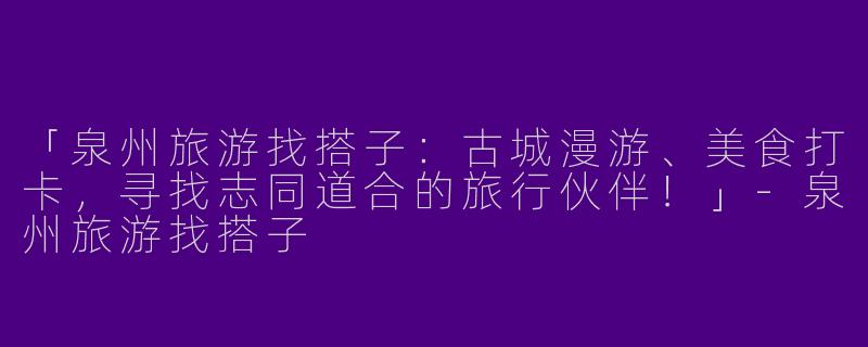 「泉州旅游找搭子：古城漫游、美食打卡，寻找志同道合的旅行伙伴！」