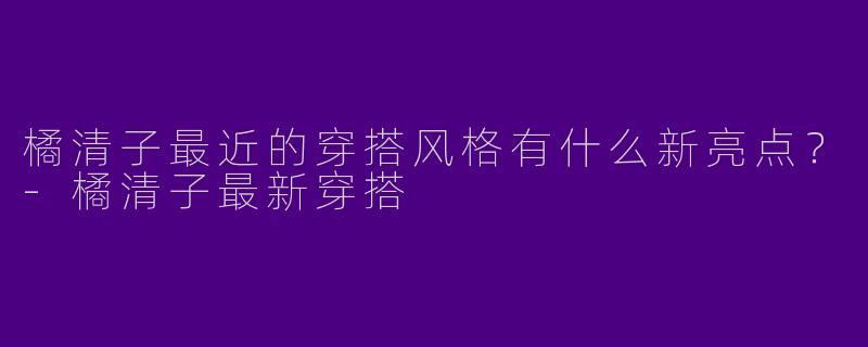 橘清子最近的穿搭风格有什么新亮点？-橘清子最新穿搭
