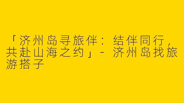 「济州岛寻旅伴：结伴同行，共赴山海之约」-济州岛找旅游搭子