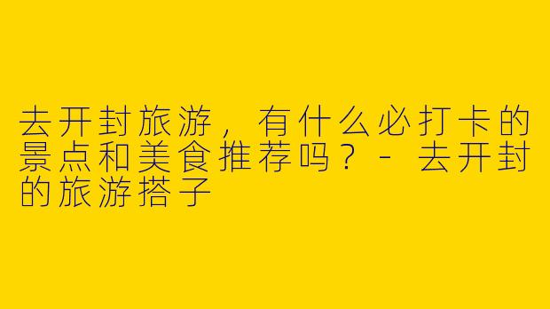 去开封旅游，有什么必打卡的景点和美食推荐吗？-去开封的旅游搭子