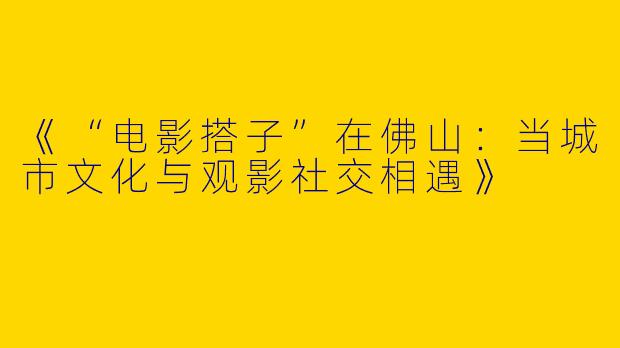 《“电影搭子”在佛山：当城市文化与观影社交相遇》
