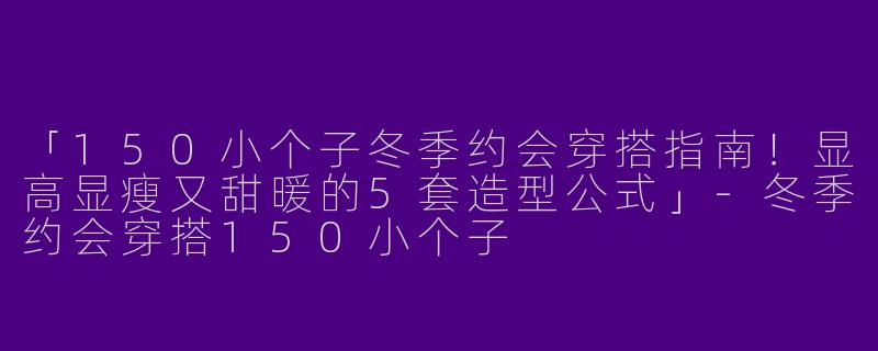 「150小个子冬季约会穿搭指南！显高显瘦又甜暖的5套造型公式」-冬季约会穿搭150小个子