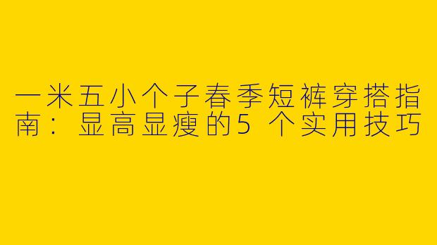 一米五小个子春季短裤穿搭指南：显高显瘦的5个实用技巧