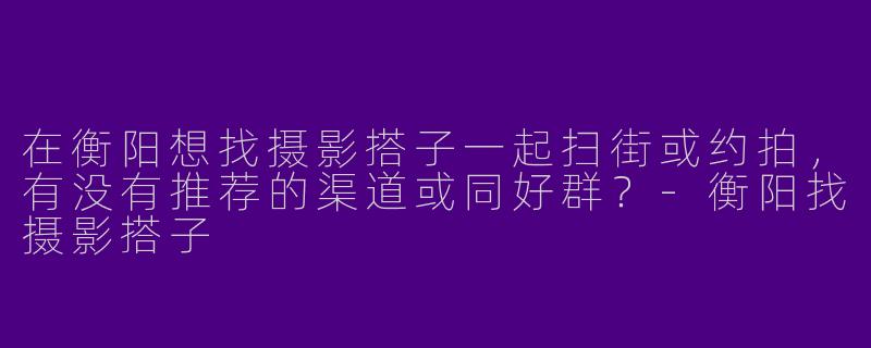 在衡阳想找摄影搭子一起扫街或约拍，有没有推荐的渠道或同好群？-衡阳找摄影搭子