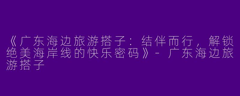 《广东海边旅游搭子：结伴而行，解锁绝美海岸线的快乐密码》-广东海边旅游搭子