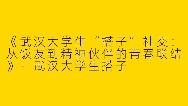 《武汉大学生“搭子”社交：从饭友到精神伙伴的青春联结》-武汉大学生搭子