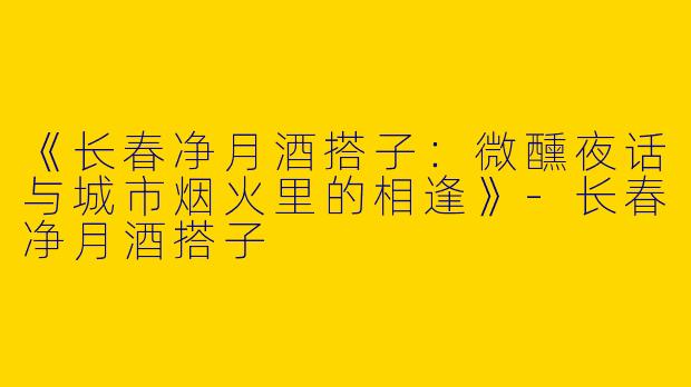 《长春净月酒搭子：微醺夜话与城市烟火里的相逢》-长春净月酒搭子
