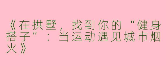 《在拱墅，找到你的“健身搭子”：当运动遇见城市烟火》