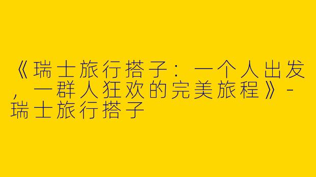 《瑞士旅行搭子：一个人出发，一群人狂欢的完美旅程》-瑞士旅行搭子