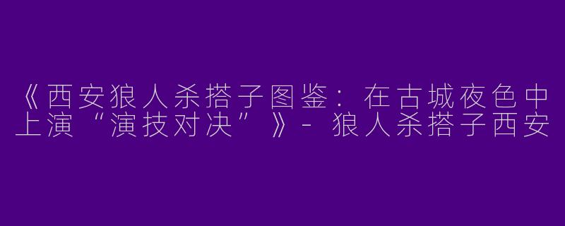 《西安狼人杀搭子图鉴：在古城夜色中上演“演技对决”》-狼人杀搭子西安