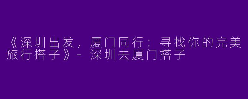 《深圳出发，厦门同行：寻找你的完美旅行搭子》-深圳去厦门搭子