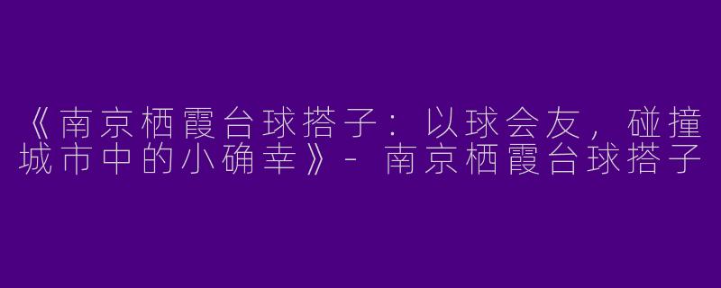 《南京栖霞台球搭子：以球会友，碰撞城市中的小确幸》-南京栖霞台球搭子
