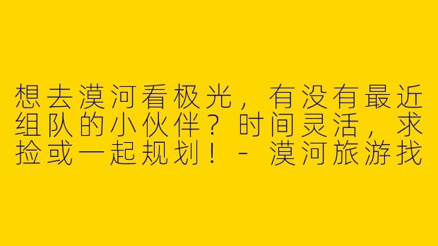 想去漠河看极光，有没有最近组队的小伙伴？时间灵活，求捡或一起规划！-漠河旅游找搭子
