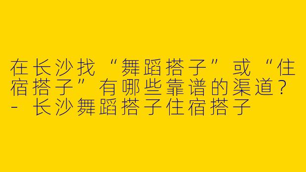 在长沙找“舞蹈搭子”或“住宿搭子”有哪些靠谱的渠道？-长沙舞蹈搭子住宿搭子