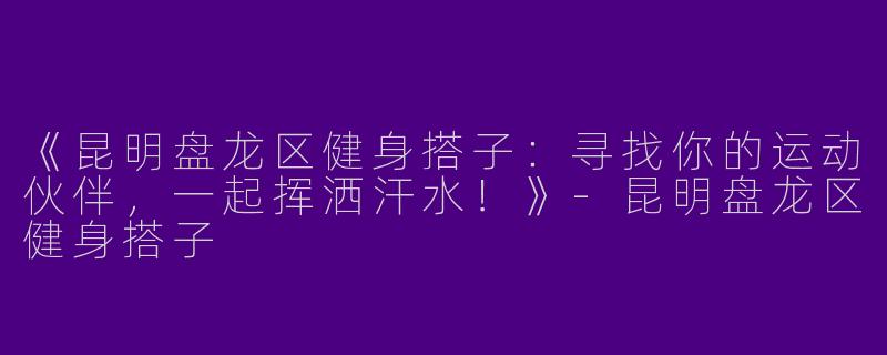 《昆明盘龙区健身搭子：寻找你的运动伙伴，一起挥洒汗水！》-昆明盘龙区健身搭子