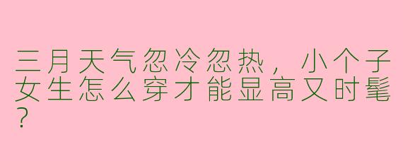 三月天气忽冷忽热，小个子女生怎么穿才能显高又时髦？