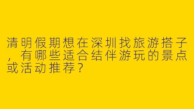 清明假期想在深圳找旅游搭子，有哪些适合结伴游玩的景点或活动推荐？