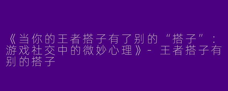 《当你的王者搭子有了别的“搭子”：游戏社交中的微妙心理》-王者搭子有别的搭子
